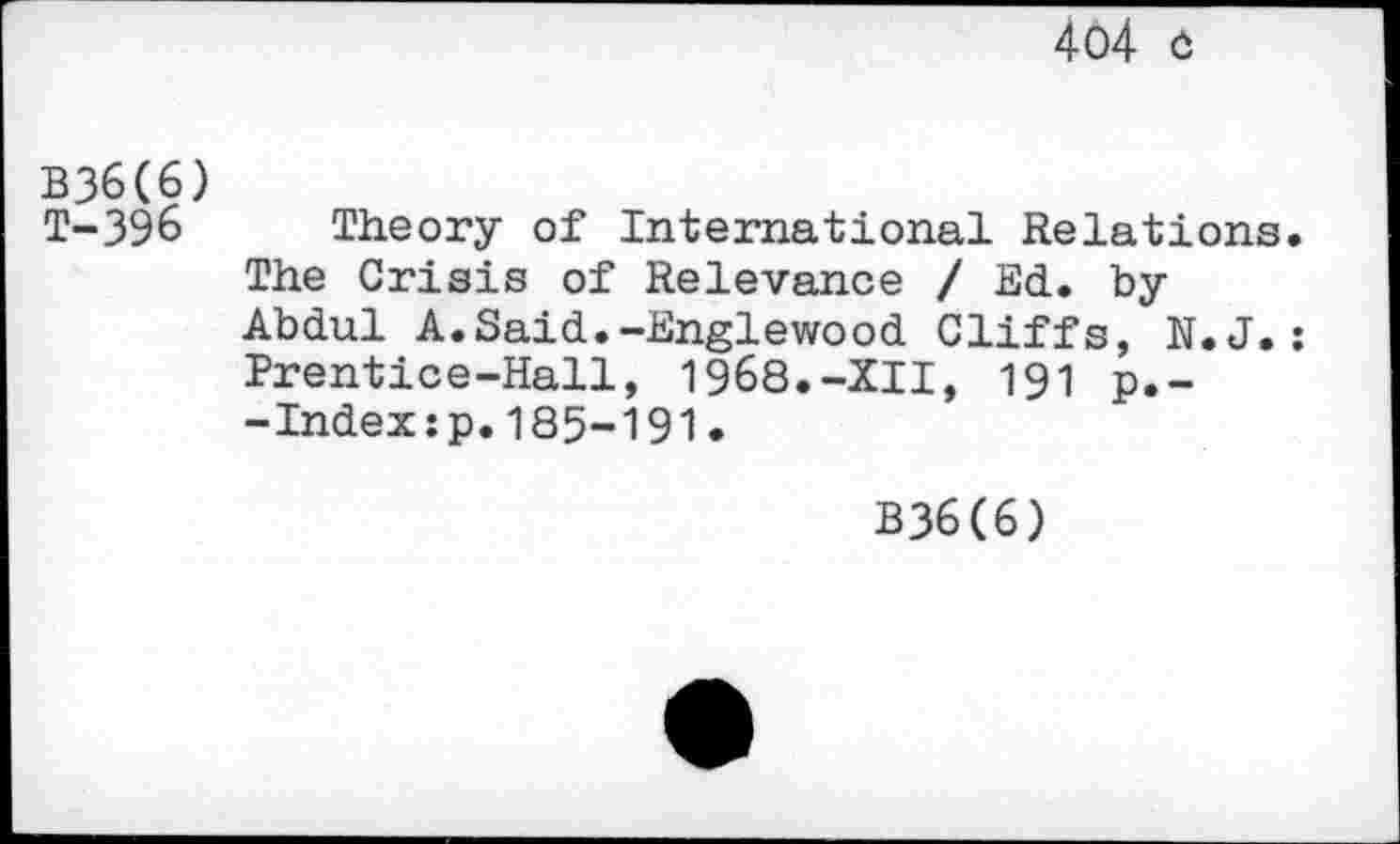 ﻿404 û
B36(6)
T-396 Theory of International Relations.
The Crisis of Relevance / Ed. by Abdul A.Said.-Englewood Cliffs, N.J.: Prentice-Hall, 1968.-XII, 191 p.--Index:p.185-191.
B36(6)